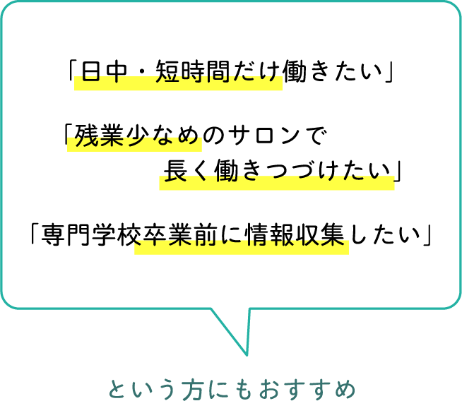 「日中・短時間だけ働きたい」「残業少なめのサロンで長く働きつづけたい」「専門学校卒業前に情報収集したい」という方にもおすすめ