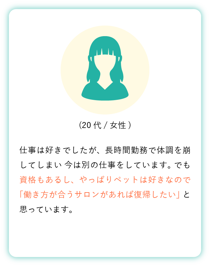 仕事は好きでしたが、長時間勤務で体調を崩してしまい 今は別の仕事をしています。 でも資格もあるし、やっぱりペットは好きなので 「働き方が合うサロンがあれば復帰したい」 と思っています。(20代女性)