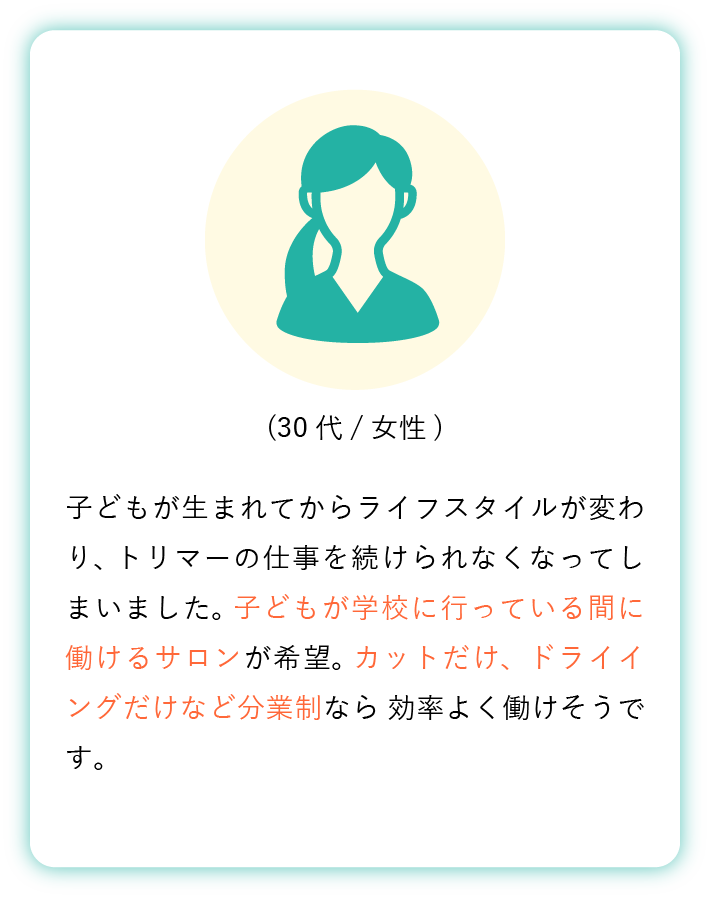 子どもが生まれてからライフスタイルが変わり、 トリマーの仕事を続けられなくなってしまいました。 子どもが学校に行っている間に働けるサロンが希望。 カットだけ、ドライイングだけなど分業制なら 効率よく働けそうです。(30代女性)