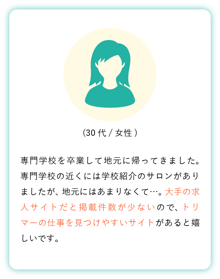 専門学校を卒業して地元に帰ってきました。 専門学校の近くには学校紹介のサロンがありましたが、 地元にはあまりなくて…。 大手の求人サイトだと掲載件数が少ないので、 トリマーの仕事を見つけやすいサイトがあると嬉しいです。(30代女性)